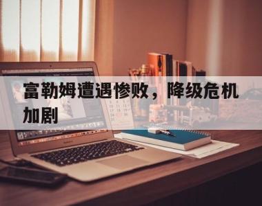富勒姆遭遇惨败，降级危机加剧