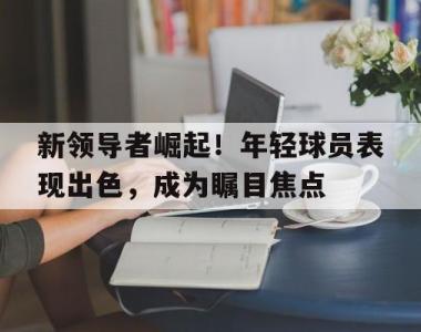 新领导者崛起！年轻球员表现出色，成为瞩目焦点的简单介绍