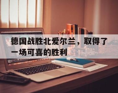 德国战胜北爱尔兰，取得了一场可喜的胜利