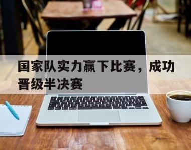 国家队实力赢下比赛，成功晋级半决赛的简单介绍