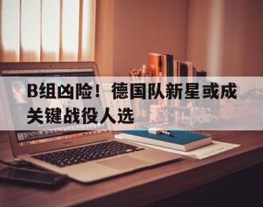 B组凶险！德国队新星或成关键战役人选的简单介绍
