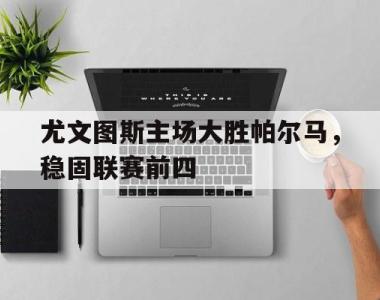 关于尤文图斯主场大胜帕尔马，稳固联赛前四的信息