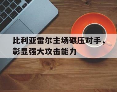 比利亚雷尔主场碾压对手，彰显强大攻击能力的简单介绍