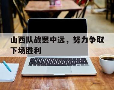 关于山西队战罢中远，努力争取下场胜利的信息