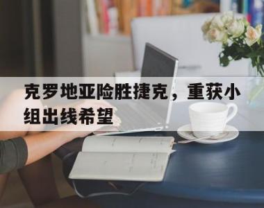 关于克罗地亚险胜捷克，重获小组出线希望的信息