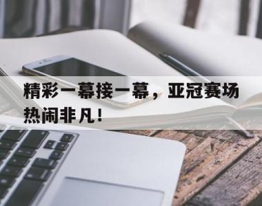 精彩一幕接一幕，亚冠赛场热闹非凡！的简单介绍