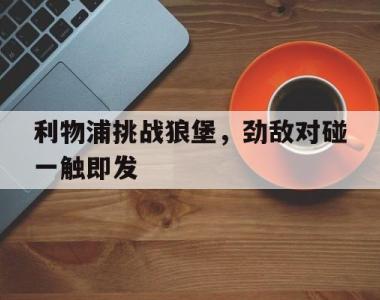 包含利物浦挑战狼堡，劲敌对碰一触即发的词条