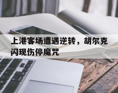 关于上港客场遭遇逆转，胡尔克闪现伤停魔咒的信息
