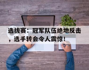 选拔赛：冠军队伍绝地反击，选手转会令人震惊！