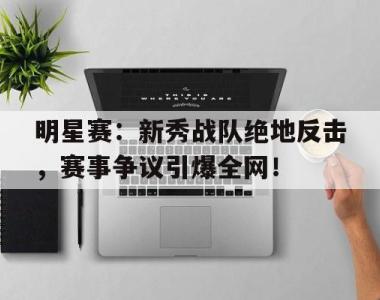 明星赛：新秀战队绝地反击，赛事争议引爆全网！