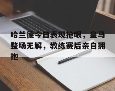 哈兰德今日表现抢眼，皇马整场无解，教练赛后亲自拥抱