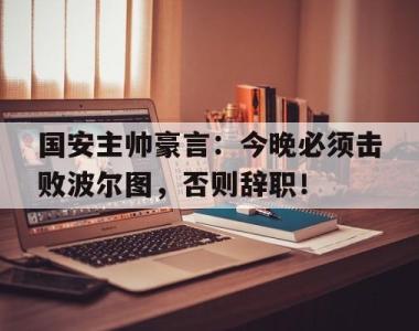 国安主帅豪言：今晚必须击败波尔图，否则辞职！
