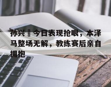 孙兴慜今日表现抢眼，本泽马整场无解，教练赛后亲自拥抱孙兴慜长途奔袭进球