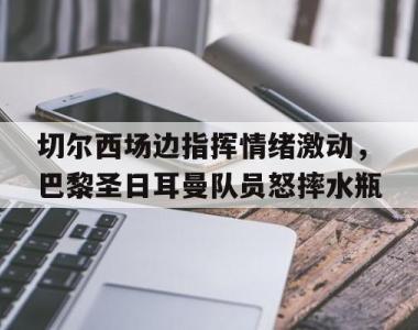 切尔西场边指挥情绪激动，巴黎圣日耳曼队员怒摔水瓶巴黎圣日尔曼迎战曼城