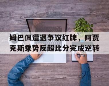 姆巴佩遭遇争议红牌，阿贾克斯乘势反超比分完成逆转阿贾克斯比赛暂停