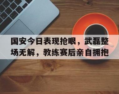 国安今日表现抢眼，武磊整场无解，教练赛后亲自拥抱