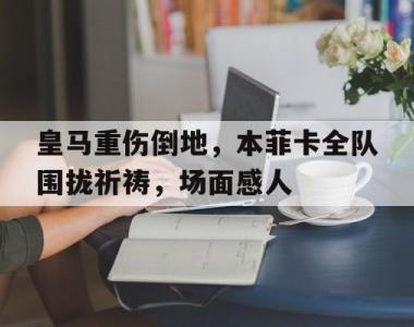 皇马重伤倒地，本菲卡全队围拢祈祷，场面感人