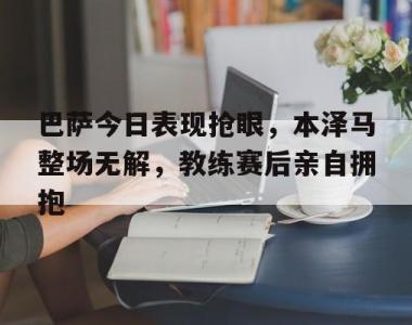 巴萨今日表现抢眼，本泽马整场无解，教练赛后亲自拥抱