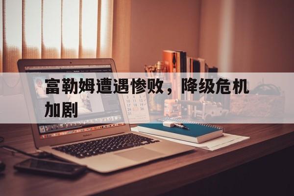 富勒姆遭遇惨败，降级危机加剧