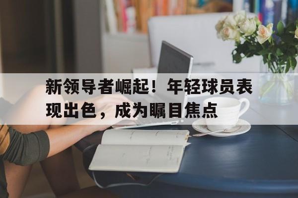 新领导者崛起！年轻球员表现出色，成为瞩目焦点的简单介绍