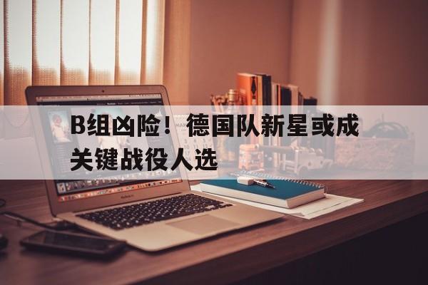 B组凶险！德国队新星或成关键战役人选的简单介绍