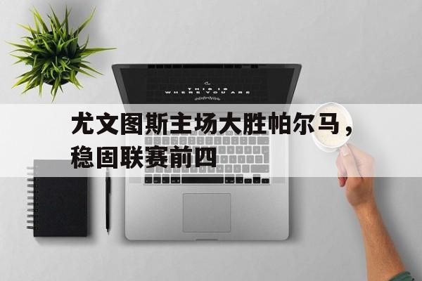 关于尤文图斯主场大胜帕尔马，稳固联赛前四的信息