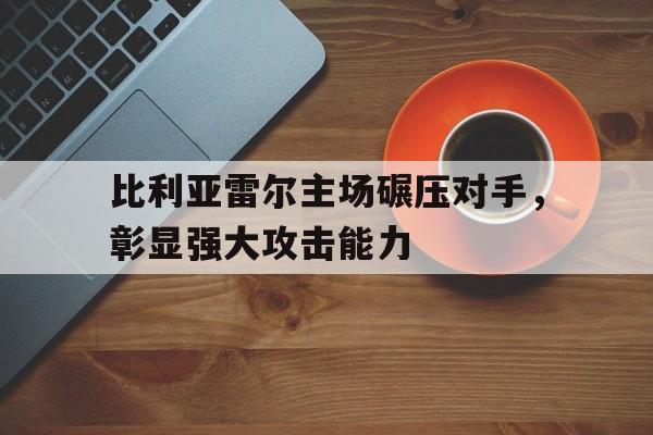 比利亚雷尔主场碾压对手，彰显强大攻击能力的简单介绍