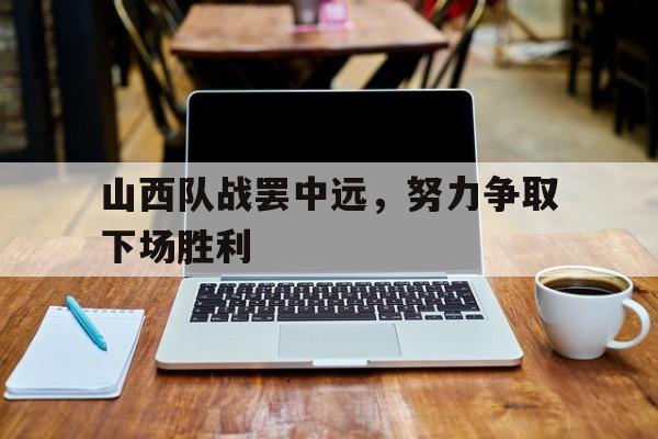 关于山西队战罢中远，努力争取下场胜利的信息