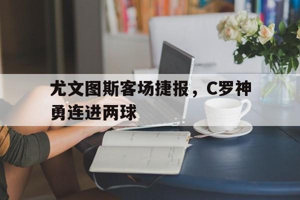 尤文图斯客场捷报，C罗神勇连进两球的简单介绍