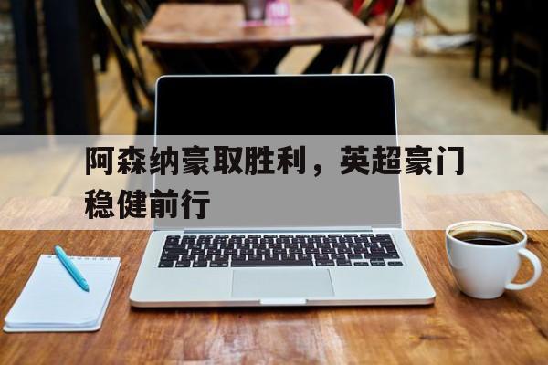 关于阿森纳豪取胜利，英超豪门稳健前行的信息