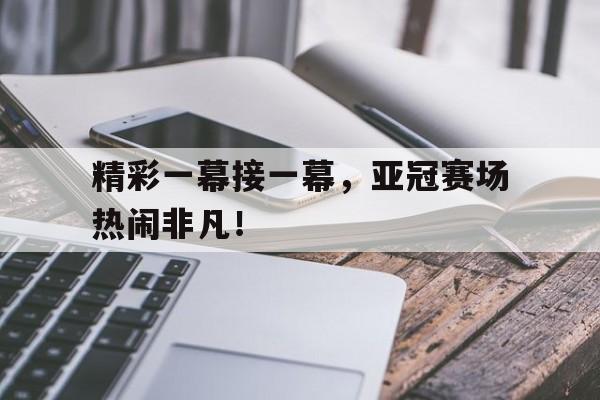 精彩一幕接一幕，亚冠赛场热闹非凡！的简单介绍