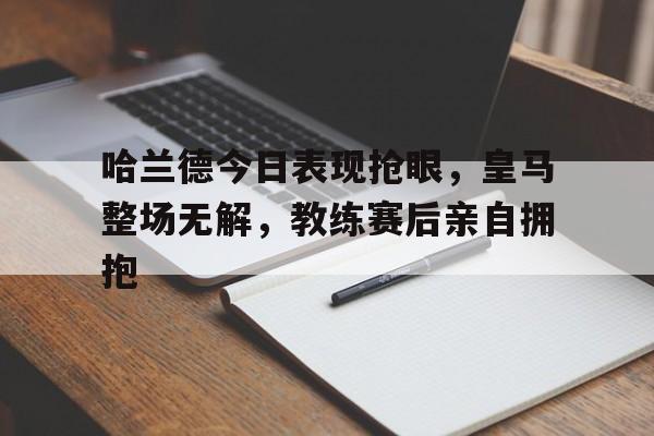 哈兰德今日表现抢眼，皇马整场无解，教练赛后亲自拥抱