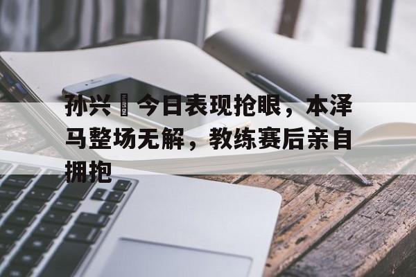 孙兴慜今日表现抢眼，本泽马整场无解，教练赛后亲自拥抱孙兴慜长途奔袭进球