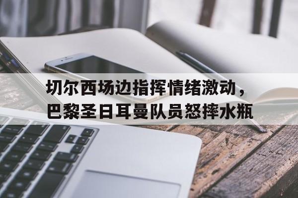切尔西场边指挥情绪激动，巴黎圣日耳曼队员怒摔水瓶巴黎圣日尔曼迎战曼城