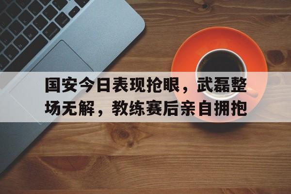 国安今日表现抢眼，武磊整场无解，教练赛后亲自拥抱