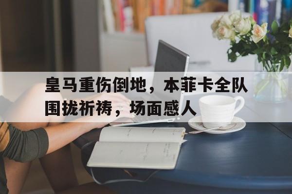 皇马重伤倒地,本菲卡全队围拢祈祷,场面感人 皇马重伤倒地,本菲卡全队围拢祈祷,场面感人
