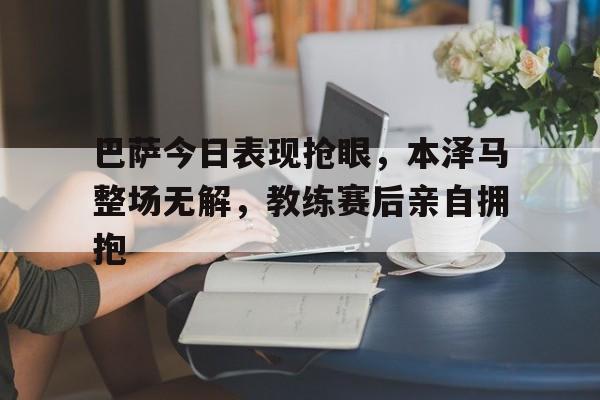 巴萨今日表现抢眼，本泽马整场无解，教练赛后亲自拥抱